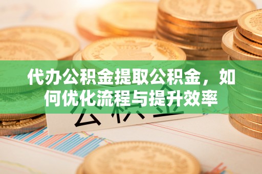 水城代办公积金提取公积金，如何优化流程与提升效率