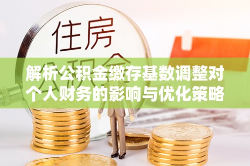 水城解析公积金缴存基数调整对个人财务的影响与优化策略